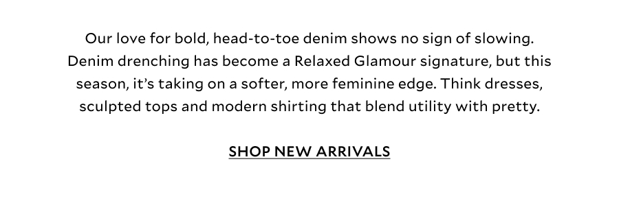 Our love for bold, head-to-toe denim shows no sign of slowing. Denim drenching has become a Relaxed Glamour signature, but this season, it’s taking on a softer, more feminine edge. Think dresses, sculpted tops and modern shirting that blend utility with pretty, creating looks that feel unexpected, wearable and right for now (especially when the weather won’t cooperate).  SHOP NEW ARRIVALS