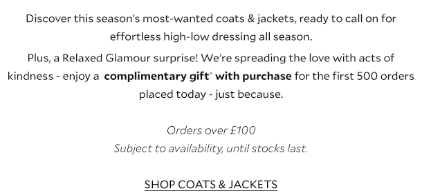 Discover this season’s most-wanted coats & jackets, ready to call on for effortless high-low dressing all season. Plus, a Relaxed Glamour surprise! We’re spreading the love with random acts of kindness! Enjoy a complimentary gift* with purchase for the first 500 orders placed today - just because. Orders over £100. Subject to availability, until stocks last. SHOP COATS & JACKETS.
