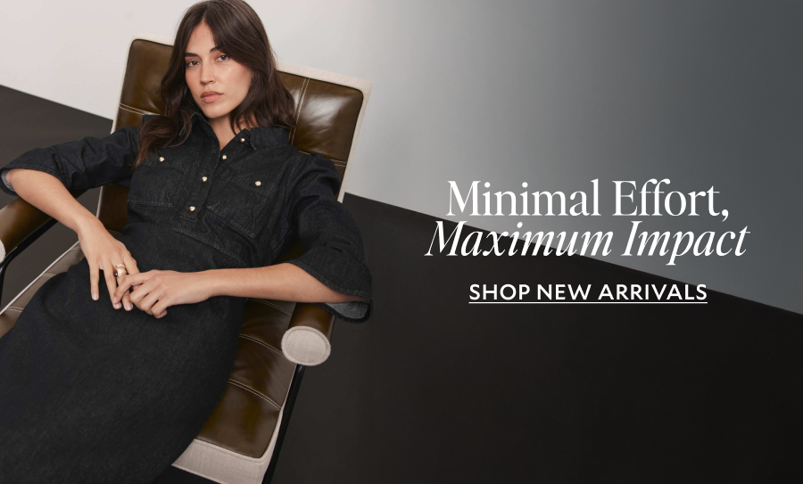 MINIMAL EFFORT, MAXIMUM IMPACT. SHOP NEW ARRIVALS