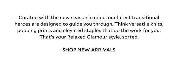  Lean into the casual side of things with core Relaxed Glamour, lending a sleek city-meets-sports twist to everyday staples. Our latest drop is all about comfort with purpose, built around our best selling knits, great denim and plenty of outerwear staples to layer beautifully with reliable wardrobe foundations. Meet the autumn dream team.	 SHOP NEW ARRIVALS.