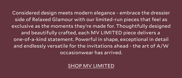 Considered design meets modern elegance - embrace the dressier side of Relaxed Glamour with our limited-run pieces that feel as exclusive as the moments they’re made for. Thoughtfully designed and beautifully crafted, each MV LIMITED piece delivers a one-of-a-kind statement. Powerful in shape, exceptional in detail and endlessly versatile for the invitations ahead - the art of A/W occasionwear has arrived. SHOP MV LIMITED.