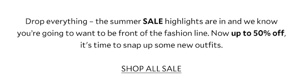 Drop everything – the summer SALE highlights are in and we know you’re going to want to be front of the fashion line. Now up to 50% off, it's time to snap up some new outfits. SHOP ALL SALE