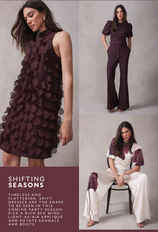 SHIFTING SEASONS. TIMELESS AND FLATTERING, SHIFT DRESSES ARE THE SHAPE TO BE SEEN IN THIS COMING PART SEASON. PICK A RICH RED WINE, LIGHT-AS-AIR APPLIQUE AND ROTATE SANDALS AND BOOTS