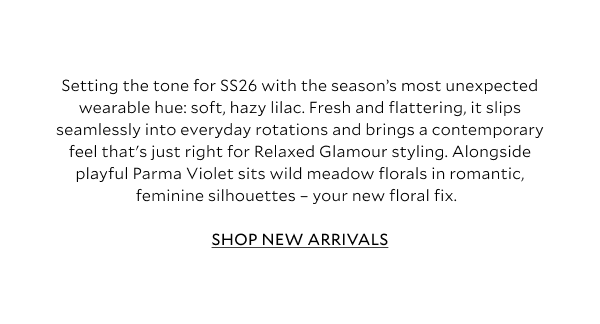 Setting the tone for SS26 with the season’s most unexpected wearable hue: soft, hazy lilac. Fresh and flattering, it slips seamlessly into everyday rotations and brings a contemporary feel that's just right for Relaxed Glamour styling. Alongside playful Parma Violet sits wild meadow florals in romantic, feminine silhouettes – your new floral fix.	