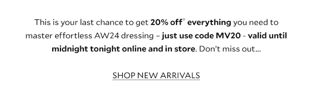 This is your last chance to get 20% off* everything you need to master effortless AW24 dressing – just use code MV20 - valid until midnight tonight online and in store. Don’t miss out...  SHOP NEW ARRIVALS.