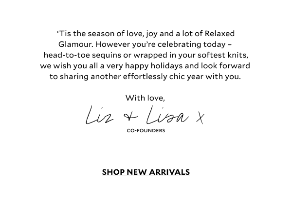 ‘Tis the season of love, joy and a lot of Relaxed Glamour. However you’re celebrating today – head-to-toe sequins or wrapped in your softest knits — we wish you all a very happy holidays and look forward to sharing another effortlessly chic year with you.   With love,    Liz, Lisa and all at Mint Velvet x 