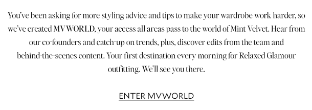 You’ve been asking for more styling advice and tips to make your wardrobe work harder, so we’ve created MVWORLD, your access all areas pass to the world of Mint Velvet and everything we stand for as a brand. Hear from our co-founders and catch-up on trends like Westernwear-chic and colour-of-the-moment Mocha Mousse. Plus, discover edits from the team and behind-the-scenes content. Your first destination every morning for Relaxed Glamour outfitting. We'll see you there.      ENTER MVWORLD 