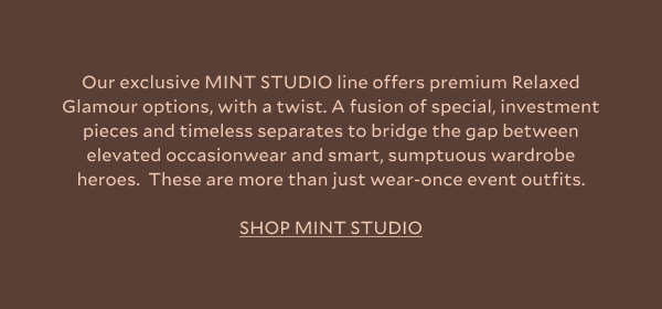 Our exclusive MINT STUDIO line offers premium Relaxed Glamour options, with a twist. A fusion of special, investment pieces and timeless separates to bridge the gap between elevated occasionwear and smart, sumptuous wardrobe heroes.  These are more than just wear-once event outfits. SHOP MINT STUDIO