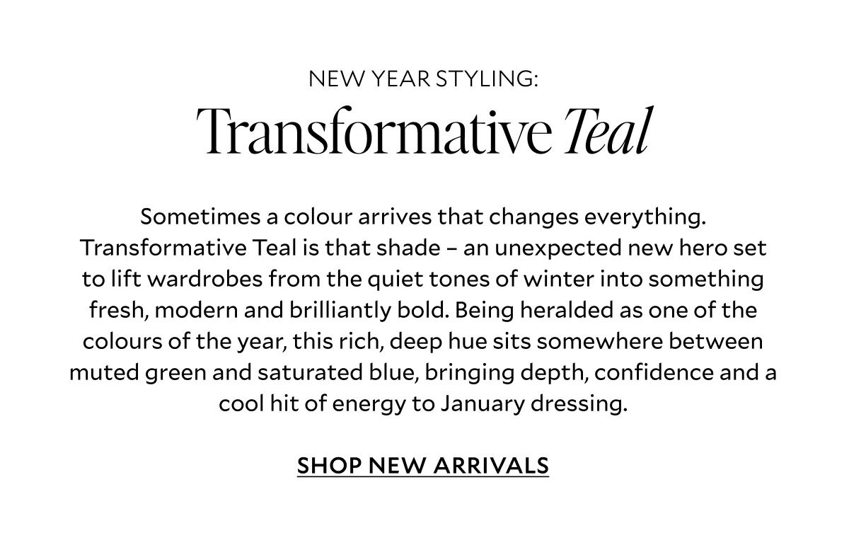 Sometimes a colour arrives that changes everything. Transformative Teal is that shade – an unexpected new hero set to lift wardrobes from the quiet tones of winter into something fresh, modern and brilliantly bold. Being heralded as one of the colours of the year, this rich, deep hue sits somewhere between muted green and saturated blue, bringing depth, confidence and a cool hit of energy to January dressing. SHOP NEW ARRIVALS