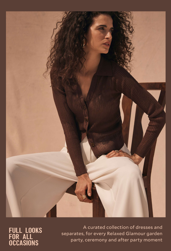 FULL LOOKS FOR ALL OCCASIONS. A curated collections of dresses and separates, for every relaxed Glamour garden party, ceremony and after party moment.