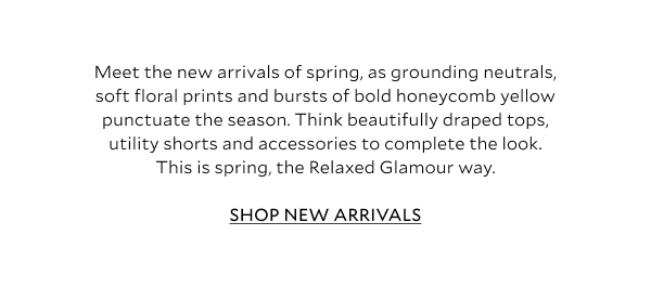 Meet the new arrivals of spring, as grounding neutrals, soft floral prints and bursts of bold honeycomb yellow punctuate the season. Think beautifully draped tops, utility shorts and accessories to complete the look. This is spring, the Relaxed Glamour way. SHOP NEW ARRIVALS 