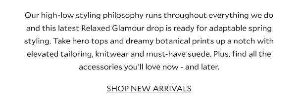 Our high-low styling philosophy runs throughout everything we do and this latest Relaxed Glamour drop is ready for adaptable spring styling. Take hero tops and dreamy botanical prints up a notch with elevated tailoring, knitwear and must-have suede. Plus, find all the accessories you’ll love now - and later.       SHOP NEW ARRIVALS 