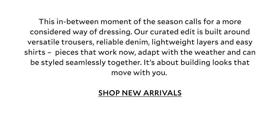 This in-between moment of the season calls for a more considered way of dressing. Our curated edit is built around versatile trousers, reliable denim, lightweight layers and easy shirts –  pieces that work now, adapt with the weather and can be styled seamlessly together. It’s about building looks that move with you.