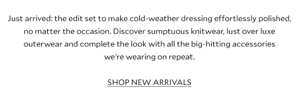 Just arrived: the edit set to make cold-weather dressing effortlessly polished, no matter the occasion. Discover sumptuous knitwear, lust over luxe outerwear and complete the look with all the big-hitting accessories we’re wearing on repeat. SHOP NEW ARRIVALS