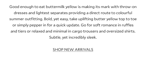 Good enough to eat buttermilk yellow is making its mark with throw-on dresses and lightest separates providing a direct route to colourful summer outfitting. Bold, yet easy, take uplifting butter yellow top to toe or simply pepper in for a quick update. Go for soft romance in ruffles and tiers or relaxed and minimal in cargo trousers and oversized shirts. Subtle, yet incredibly sleek. SHOP NEW ARRIVALS.