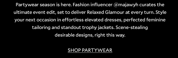 Partywear season is here. Fashion influencer @majawyh curates the ultimate event edit, set to deliver Relaxed Glamour at every turn. Style your next occasion in effortless elevated dresses, perfected feminine tailoring and standout trophy jackets. Scene-stealing desirable designs, right this way. SHOP PARTYWEAR. 