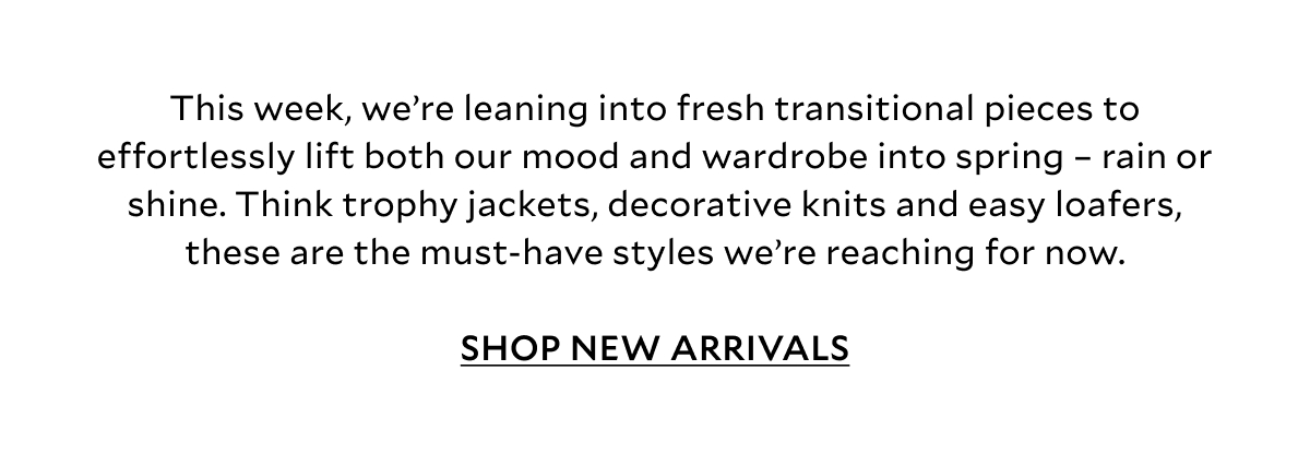 This week, we’re leaning into fresh transitional pieces to effortlessly lift both our mood and wardrobe into spring – rain or shine. Think trophy jackets, decorative knits and easy loafers, these are the must-have styles we’re reaching for now.