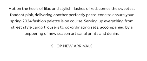 Hot on the heels of lilac and stylish flashes of red, comes the sweetest fondant pink, delivering another perfectly pastel tone to ensure your spring 2024 fashion palette is on course. Serving up everything from street style cargo trousers to co-ordinating sets, accompanied by a peppering of new season artisanal prints and denim. SHOP NEW ARRIVALS.