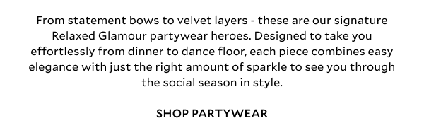 From statement bows to festive feather trims and elevated designs - these are our five signature Relaxed Glamour partywear heroes. Designed to take you effortlessly from dinner to dance floor, each piece combines easy elegance with just the right amount of sparkle to see you through the social season in style. SHOP PARTYWEAR
