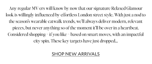 Any regular MV-ers will know by now that our signature Relaxed Glamour look is willingly influenced by effortless London street style. With just a nod to the season’s wearable catwalk trends, we’ll always deliver modern, relevant pieces, but never anything so of-the-moment it’ll be over in a heartbeat. Considered shopping – if you like – based on smart moves, with an impactful city spin. These key targets have just dropped... 