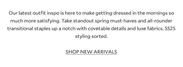 Our latest outfit inspo is here to make getting dressed in the mornings so much more satisfying. Take standout spring must-haves and all-rounder transitional staples up a notch with covetable details and luxe fabrics. SS25 styling sorted.  SHOP NEW ARRIVALS