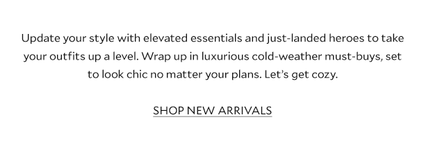 Update your style with elevated essentials and just-landed heroes to take your outfits up a level. Wrap up in luxurious cold-weather must-buys, set to look chic no matter your plans. Let’s get cozy. SHOP NEW ARRIVALS 