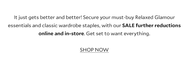 It just gets better and better! Secure your must-buy Relaxed Glamour essentials and classic wardrobe staples, with our SALE further reductions online and in-store. Get set to want everything