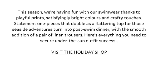This season, we’re having fun with our swimwear thanks to playful prints, satisfyingly bright colours and crafty touches. Statement one-pieces that double as a flattering top for those seaside adventures turn into post-swim dinner, with the smooth addition of a pair of linen trousers. Here’s everything you need to secure under-the-sun outfit success… VISIT THE HOLIDAY SHOP