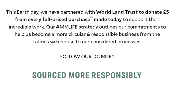 THIS EARTH DAY, WE HAVE PARTNERED WITH WORLD LAND TRUST TO DONATE £5 FROM EVERY FULL-PRICED PURCHASE* MADE TODAY TO SUPPORT THEIR INCREDIBLE WORK. OUR #MVLIFE STRATEGY OUTLINES OUR COMMITMENTS TO HELP US BECOME A MORE CURCULAR & RESPONSIBLE BUSINESS FROM THE FABRICS WE CHOOSE TO OUR CONSIDERED PROCESSES. FOLLOW OUR JOURNEY. SOURCED MORE RESPONSIBLY.