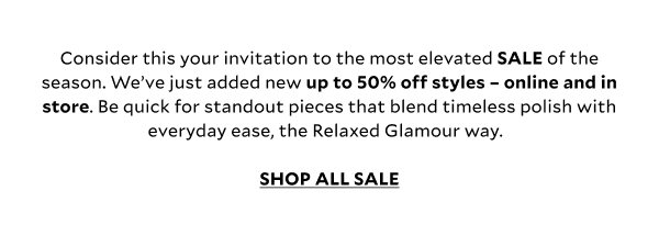 Consider this your invitation to the most elevated SALE of the season. We’ve just added new up to 50% off styles – online and in store. Be quick for standout pieces that blend timeless polish with everyday ease, the Relaxed Glamour way. SHOP ALL SALE
