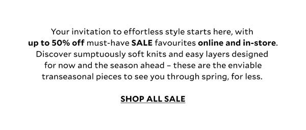 Your invitation to effortless spring style starts here, with up to 50% off must-have SALE favourites online and in store. Discover sumptuously soft knits and easy layers designed for now and the season ahead –these are the enviable transeasonal pieces to see you through spring, for less. SHOP THE SALE
