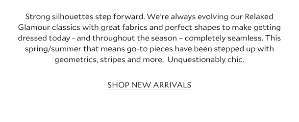 Strong silhouettes step forward. We’re always evolving our Relaxed Glamour classics with great fabrics and perfect shapes to make getting dressed today - and throughout the season – completely seamless. This spring/summer that means go-to pieces have been stepped up with geometrics, stripes and more.  Unquestionably chic.  