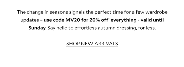 The change in season signals the perfect time for a few wardrobe updates - use code MV20 for 20% off* everything - valid until Sunday. Say hello to effortless autumn dressing, for less. SHOP NEW ARRIVALS. 