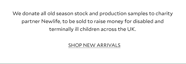 WE DONATE ALL OLD SEASON STOCK AND PRODUCTION SAMPLES TO CHARITY PARTNER NEWLIFE, TO BE SOLD TO RAISE MONEY FOR DISABLED AND TERMINALLY ILL CHILDREN ACROSS THE UK. SHOP NEW ARRIVALS.