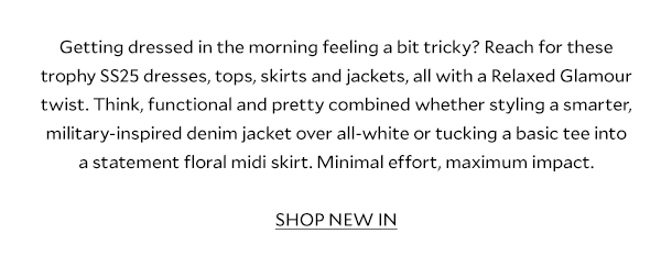 Getting dressed in the morning feeling a bit tricky? Reach for these trophy SS25 dresses, tops, skirts and jackets, all with a Relaxed Glamour twist. Think, functional and pretty combined whether styling a smarter, military-inspired denim jacket over all-white or tucking a basic tee into a statement floral midi skirt. Minimal effort, maximum impact. SHOP NEW IN.