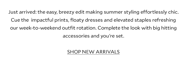 Just arrived: the easy, breezy edit making summer styling effortlessly chic. Cue the  impactful prints, floaty dresses and elevated staples refreshing our week-to-weekend outfit rotation. Complete the look with big hitting accessories and you're set. SHOP NEW ARRIVALS.