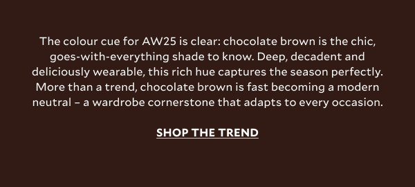 The colour cue for AW25 is clear: chocolate brown is the chic, goes-with-everything shade to know. Deep, decadent and deliciously wearable, this rich hue captures the season perfectly. More than a trend, chocolate brown is fast becoming a modern neutral – a wardrobe cornerstone that adapts to every occasion. SHOP THE TREND