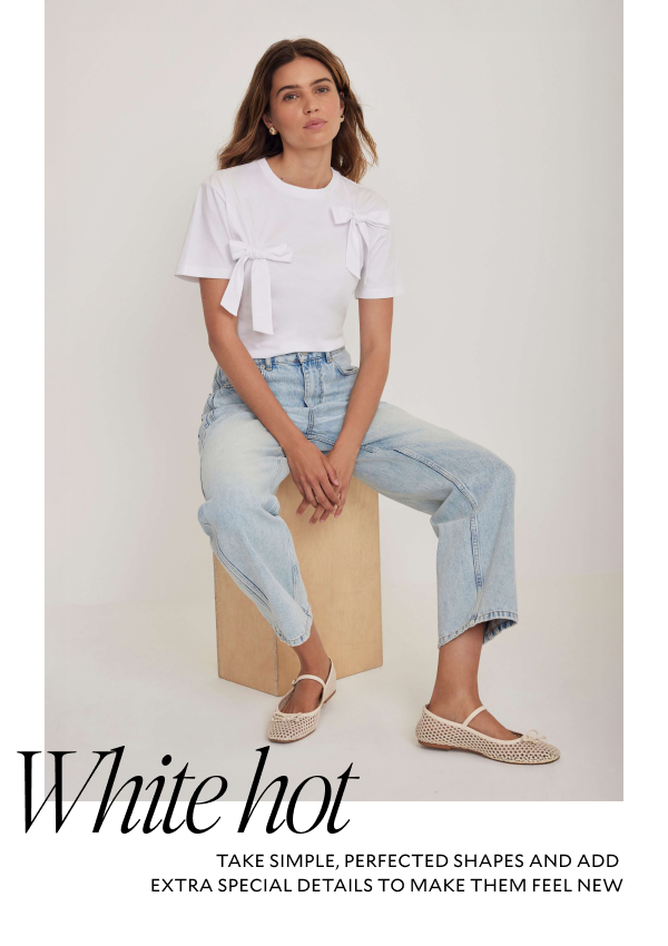 WHITE HOT. TAKE SIMPLE, PERFECTED SHAPES AND ADD EXTRA SPECIAL DETAILS TO MAKE THEM FEEL NEW.