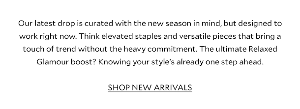 Our latest drop is curated with the new season in mind, but designed to work right now. Think elevated staples and versatile pieces that bring a touch of trend without the heavy commitment. The ultimate Relaxed Glamour boost? Knowing your style’s already one step ahead. SHOP NEW ARRIVALS.