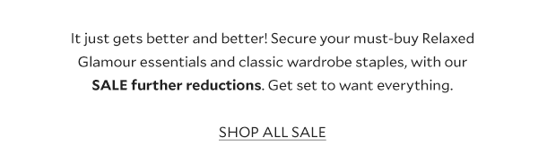 It just gets better and better! Secure your must-buy Relaxed Glamour essentials and classic wardrobe staples, with our SALE further reductions. Get set to want everything. SHOP ALL SALE. 