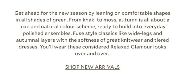 Get ahead for the new season by leaning on comfortable shapes in all shades of green. From khaki to moss, autumn is all about a luxe and natural colour scheme, ready to build into everyday polished ensembles. Fuse style classics like wide-legs and autumnal layers with the softness of great knitwear and tiered dresses. You’ll wear these considered Relaxed Glamour looks over and over. SHOP NEW ARRIVALS