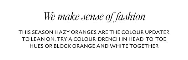 We make sense of fashion. THIS SEASON HAZY ORANGES ARE THE COLOUR UPDATER TO LEAN ON. TRY A COLOUR-DRENCH IN HEAD-TO-TOE HUES OR BLOCK ORANGE AND WHITE TOGETHER.