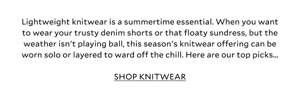 Lightweight knitwear is a summertime essential. When you want to wear your trusty denim shorts or that floaty sundress, but the weather isn't playing ball, this season's knitwear offering can be worn solo or layered to ward off the chill. Here are our top picks...SHOP KNITWEAR