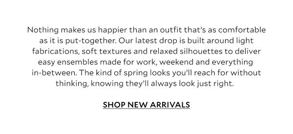 Nothing makes us happier than an outfit that’s as comfortable as it is put-together. Our latest drop is built around light fabrications, soft textures and relaxed silhouettes to deliver easy ensembles made for work, weekend and everything in-between. The kind of spring looks you’ll reach for without thinking, knowing they’ll always look just right. 