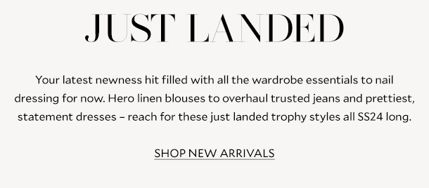 JUST LANDED. Your latest newness hit filled with all the wardrobe essentials to nail dressing for now. Hero linen blouses to overhaul trusted jeans and prettiest, statement dresses – reach for these just landed trophy styles all SS24 long. SHOP NEW ARRIVALS