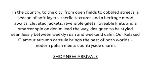 In the country, to the city, from open fields to cobbled streets, a season of soft layers, tactile textures and a heritage mood awaits. Elevated jackets, reversible gilets, loveable knits and a smarter spin on denim lead the way, designed to be styled seamlessly between weekly rush and weekend calm. Checks nod to tradition, while sleek silhouettes in leather and suede keep things luxe and current. Our Relaxed Glamour autumn capsule brings the best of both worlds – modern polish meets countryside charm.  SHOP NEW ARRIVALS
