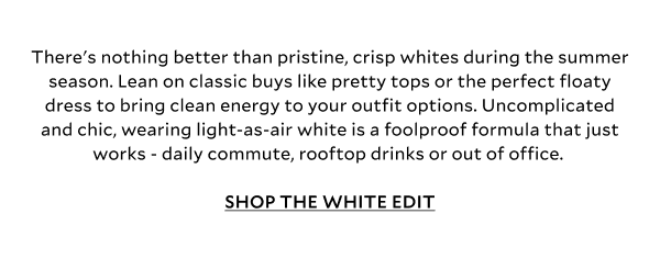 There's nothing better than pristine, crisp whites during the summer season. Lean on classic buys like pretty tops or the perfect floaty dress to bring clean energy to your outfit options. Uncomplicated and chic, wearing light-as-air white is a foolproof formula that just works - daily commute, rooftop drinks or out of office.  SHOP THE WHITE EDIT