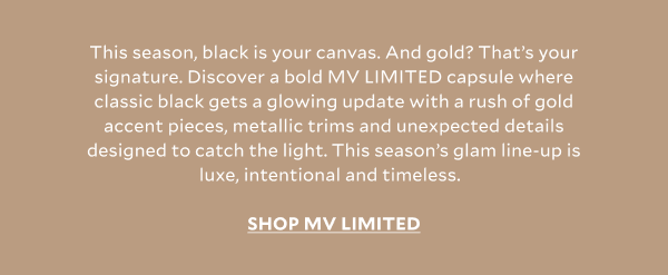 This season, black is your canvas. And gold? That’s your signature. Discover a bold MV LIMITED capsule where classic black gets a glowing update with a rush of gold accent pieces, metallic trims and unexpected details designed to catch the light. This season’s glam line-up is luxe, intentional and timeless. SHOP MV LIMITED