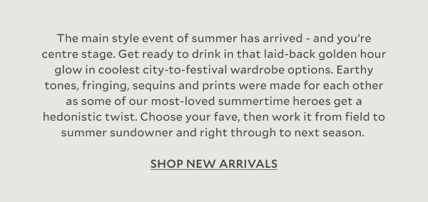 The main style event of summer has arrived - and you’re centre stage. Get ready to drink in that laid-back golden hour glow in coolest city-to-festival wardrobe options. Earthy tones, fringing, sequins and prints were made for each other as some of our most-loved summertime heroes get a hedonistic twist. Choose your fave, then work it from field to summer sundowner and right through to next season.  SHOP NEW ARRIVALS