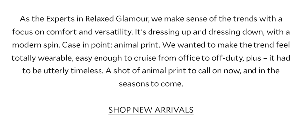 As the Experts in Relaxed Glamour, we make sense of the trends with a focus on comfort and versatility. It’s dressing up and dressing down, with a modern spin. Case in point: leopard print. We wanted to make the trend feel totally wearable, easy enough to cruise from office to off-duty, plus – it had to be utterly timeless. A shot of animal print to call on now, and in the seasons to come.     SHOP NEW ARRIVALS 